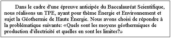 Zone de Texte: Dans le cadre d'une �preuve anticip�e du Baccalaur�at Scientifique, nous r�alisons un TPE, ayant pour th�me �nergie et Environnement et sujet la G�othermie de Haute �nergie. Nous avons choisi de r�pondre � la probl�matique suivante: �Quels sont les moyens g�othermiques de production d'�lectricit� et quelles en sont les limites?�
